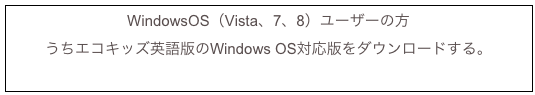 WindowsOS（Vista、7、8）ユーザーの方
うちエコキッズ英語版のWindows OS対応版をダウンロードする。
uchi_en_win.exe